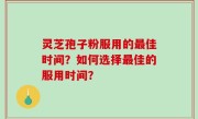 灵芝孢子粉服用的最佳时间？如何选择最佳的服用时间？