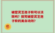 破壁灵芝孢子粉可以淡斑吗？探究破壁灵芝孢子粉的美白功效？