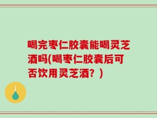 喝完枣仁胶囊能喝灵芝酒吗(喝枣仁胶囊后可否饮用灵芝酒？)