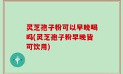 灵芝孢子粉可以早晚喝吗(灵芝孢子粉早晚皆可饮用)