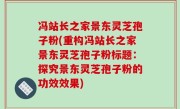 冯站长之家景东灵芝孢子粉(重构冯站长之家景东灵芝孢子粉标题：探究景东灵芝孢子粉的功效效果)