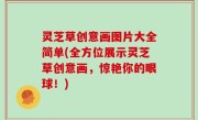 灵芝草创意画图片大全简单(全方位展示灵芝草创意画，惊艳你的眼球！)