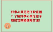 好孝心灵芝孢子粉直播？了解好孝心灵芝孢子粉的功效和使用方法？