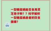 一型糖尿病能否食用灵芝孢子粉？？科学解析一型糖尿病患者的饮食健康？