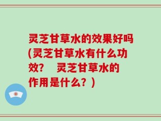 灵芝甘草水的效果好吗(灵芝甘草水有什么功效？  灵芝甘草水的作用是什么？)
