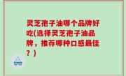 灵芝孢子油哪个品牌好吃(选择灵芝孢子油品牌，推荐哪种口感最佳？)