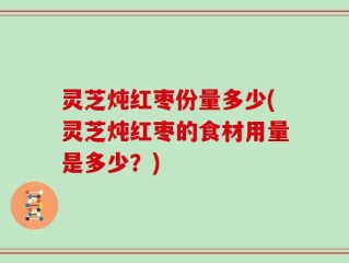 灵芝炖红枣份量多少(灵芝炖红枣的食材用量是多少？)