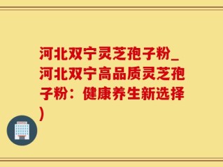 河北双宁灵芝孢子粉_河北双宁高品质灵芝孢子粉：健康养生新选择)