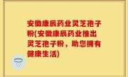 安徽康辰药业灵芝孢子粉(安徽康辰药业推出灵芝孢子粉，助您拥有健康生活)