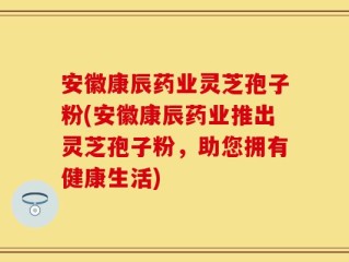安徽康辰药业灵芝孢子粉(安徽康辰药业推出灵芝孢子粉，助您拥有健康生活)