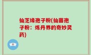 仙芝缘孢子粉(仙菌孢子粉：炼丹界的奇妙灵药)