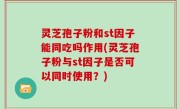 灵芝孢子粉和st因子能同吃吗作用(灵芝孢子粉与st因子是否可以同时使用？)