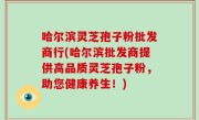 哈尔滨灵芝孢子粉批发商行(哈尔滨批发商提供高品质灵芝孢子粉，助您健康养生！)