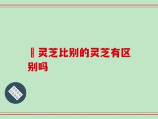 矴灵芝比别的灵芝有区别吗