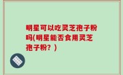 明星可以吃灵芝孢子粉吗(明星能否食用灵芝孢子粉？)