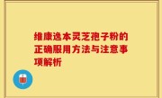 维康逸本灵芝孢子粉的正确服用方法与注意事项解析