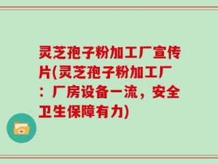 灵芝孢子粉加工厂宣传片(灵芝孢子粉加工厂：厂房设备一流，安全卫生保障有力)