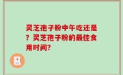 灵芝孢子粉中午吃还是？灵芝孢子粉的最佳食用时间？