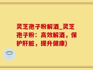 灵芝孢子粉解酒_灵芝孢子粉：高效解酒，保护肝脏，提升健康)