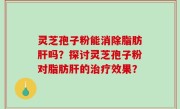 灵芝孢子粉能消除脂肪肝吗？探讨灵芝孢子粉对脂肪肝的治疗效果？
