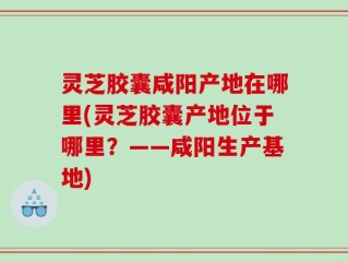 灵芝胶囊咸阳产地在哪里(灵芝胶囊产地位于哪里？——咸阳生产基地)