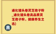通化猪头巷灵芝孢子粉_通化猪头巷高品质灵芝孢子粉，健康养生之选)