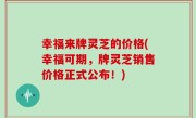 幸福来牌灵芝的价格(幸福可期，牌灵芝销售价格正式公布！)