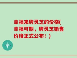 幸福来牌灵芝的价格(幸福可期，牌灵芝销售价格正式公布！)