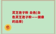 灵芝孢子粉 白色(白色灵芝孢子粉——健康的选择)