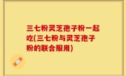 三七粉灵芝孢子粉一起吃(三七粉与灵芝孢子粉的联合服用)
