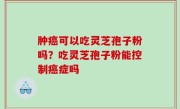 肿癌可以吃灵芝孢子粉吗？吃灵芝孢子粉能控制癌症吗