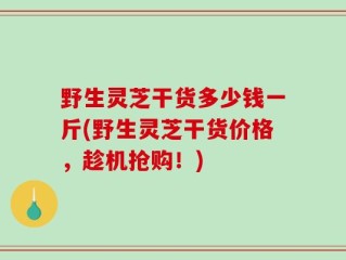 野生灵芝干货多少钱一斤(野生灵芝干货价格，趁机抢购！)