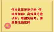 何裕民灵芝孢子粉_何裕民推荐：高效灵芝孢子粉，增强免疫力，健康生活新选择