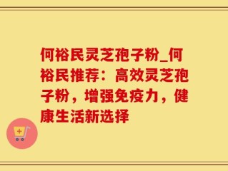 何裕民灵芝孢子粉_何裕民推荐：高效灵芝孢子粉，增强免疫力，健康生活新选择