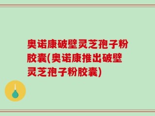 奥诺康破壁灵芝孢子粉胶囊(奥诺康推出破壁灵芝孢子粉胶囊)