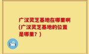 广汉灵芝基地在哪里啊(广汉灵芝基地的位置是哪里？)