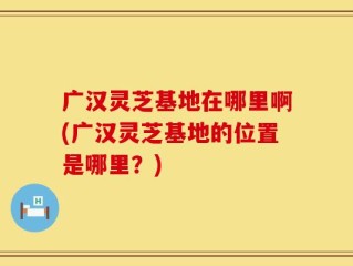 广汉灵芝基地在哪里啊(广汉灵芝基地的位置是哪里？)