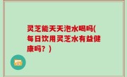 灵芝能天天泡水喝吗(每日饮用灵芝水有益健康吗？)