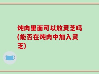 炖肉里面可以放灵芝吗(能否在炖肉中加入灵芝)