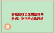 肝癌能吃灵芝破壁孢子粉吗？孢子粉会伤肝吗
