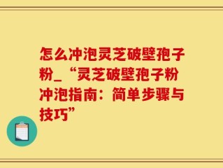 怎么冲泡灵芝破壁孢子粉_“灵芝破壁孢子粉冲泡指南：简单步骤与技巧”
