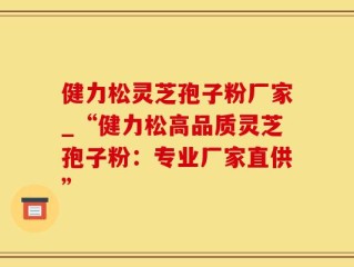 健力松灵芝孢子粉厂家_“健力松高品质灵芝孢子粉：专业厂家直供”