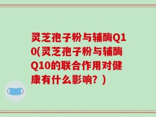 灵芝孢子粉与辅酶Q10(灵芝孢子粉与辅酶Q10的联合作用对健康有什么影响？)