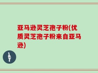 亚马逊灵芝孢子粉(优质灵芝孢子粉来自亚马逊)