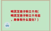 喝灵芝孢子粉三个月(喝灵芝孢子粉三个月后，身体有什么变化？)