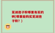 芜湖孢子粉哪里有买的啊(哪里能购买芜湖孢子粉？)
