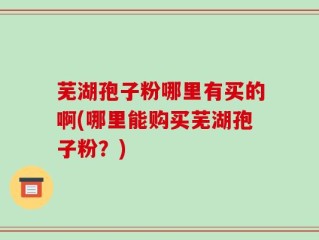 芜湖孢子粉哪里有买的啊(哪里能购买芜湖孢子粉？)