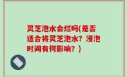 灵芝泡水会烂吗(是否适合将灵芝泡水？浸泡时间有何影响？)