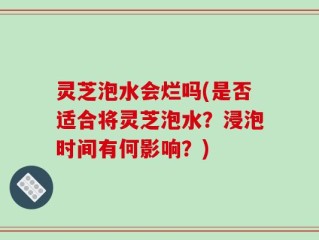 灵芝泡水会烂吗(是否适合将灵芝泡水？浸泡时间有何影响？)