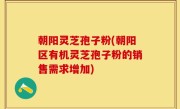 朝阳灵芝孢子粉(朝阳区有机灵芝孢子粉的销售需求增加)